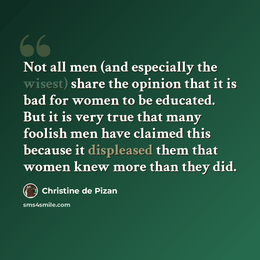 “Not all men (and especially the wisest) share the opinion that it is bad for women to be educated. But it is very true that many foolish men have claimed this because it displeased them that women knew more than they did.” quote by Christine de Pizan