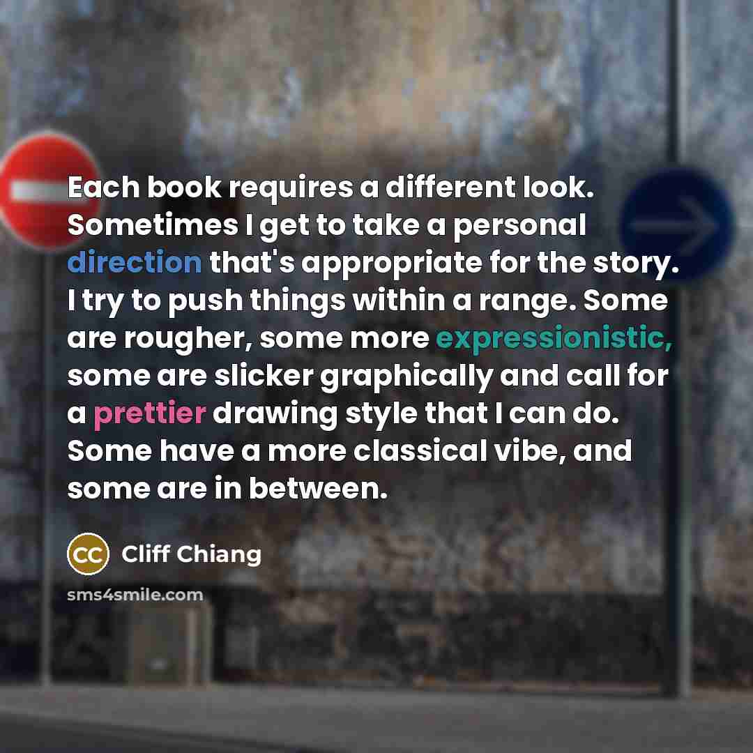 “Each book requires a different look. Sometimes I get to take a personal direction that's appropriate for the story. I try to push things within a range. Some are rougher, some more expressionistic, some are slicker graphically and call for a prettier drawing style that I can do. Some have a more…” quote by Cliff Chiang
