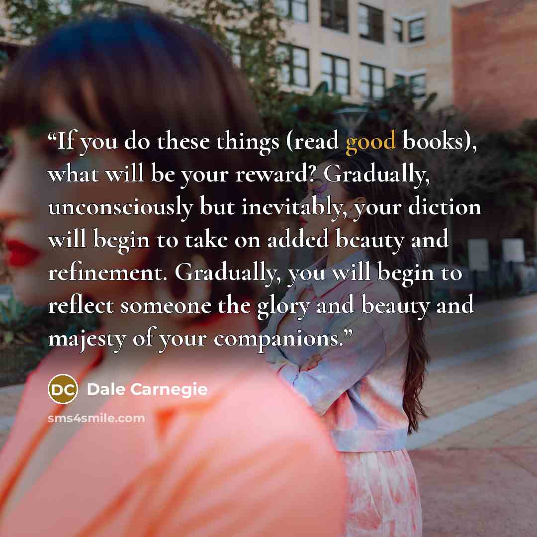 “If you do these things (read good books), what will be your reward? Gradually, unconsciously but inevitably, your diction will begin to take on added beauty and refinement. Gradually, you will begin to reflect someone the glory and beauty and majesty of your companions.” quote by Dale Carnegie