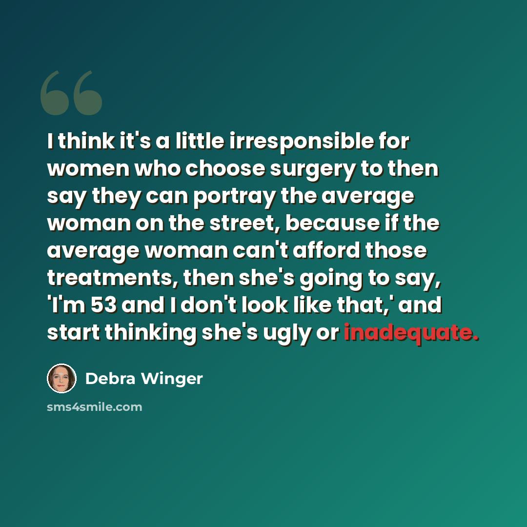 “I think it's a little irresponsible for women who choose surgery to then say they can portray the average woman on the street, because if the average woman can't afford those treatments, then she's going to say, 'I'm 53 and I don't look like that,' and start thinking she's ugly or inadequate.” quote by Debra Winger