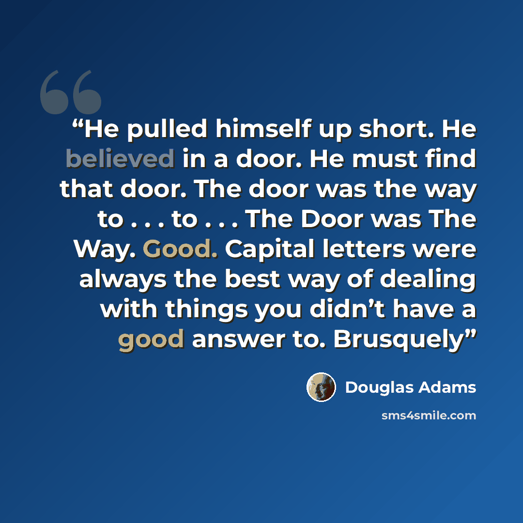 “He pulled himself up short. He believed in a door. He must find that door. The door was the way to . . . to . . . The Door was The Way. Good. Capital letters were always the best way of dealing with things you didn’t have a good answer to. Brusquely” quote by Douglas Adams