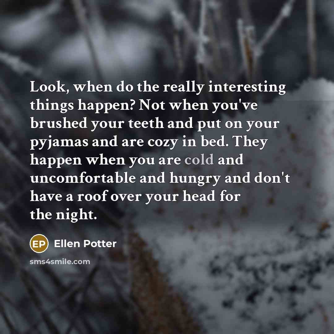 “Look, when do the really interesting things happen? Not when you've brushed your teeth and put on your pyjamas and are cozy in bed. They happen when you are cold and uncomfortable and hungry and don't have a roof over your head for the night.” quote by Ellen Potter