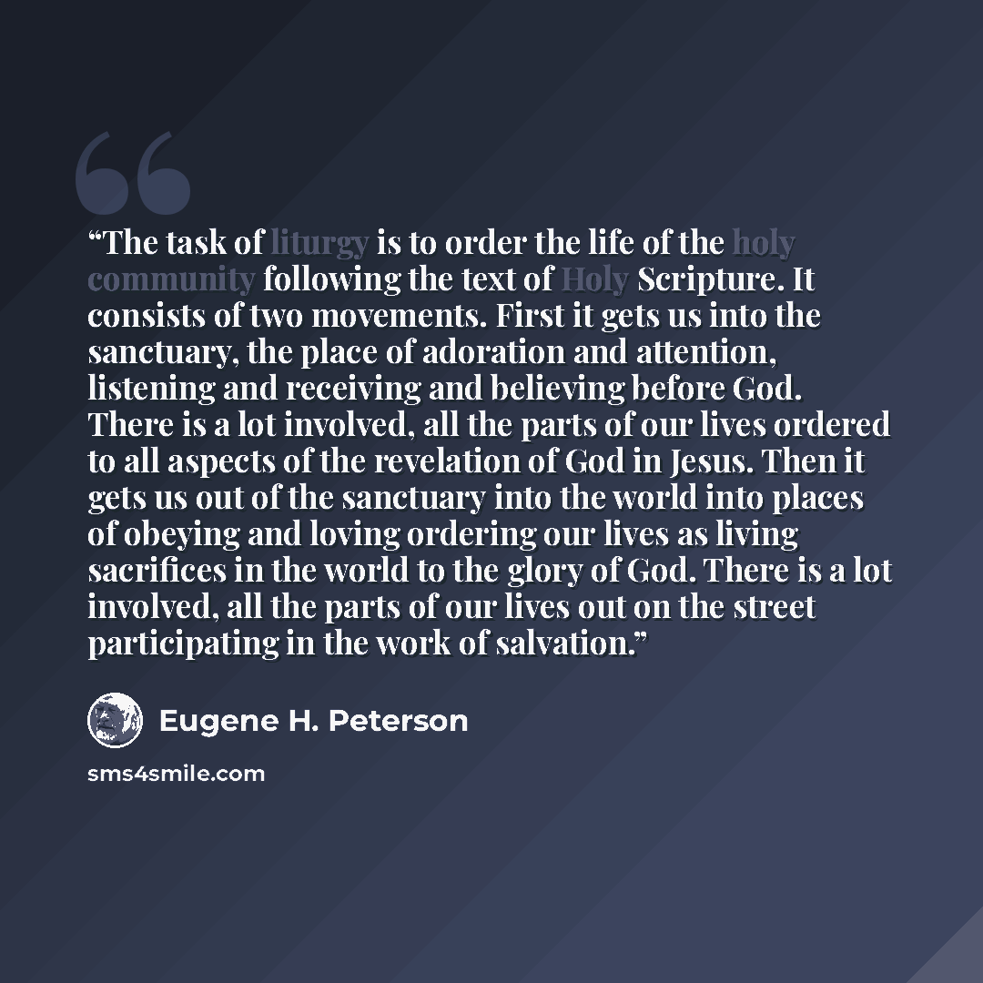“The task of liturgy is to order the life of the holy community following the text of Holy Scripture. It consists of two movements. First it gets us into the sanctuary, the place of adoration and attention, listening and receiving and believing before God. There is a lot involved, all the parts of…” quote by Eugene H. Peterson