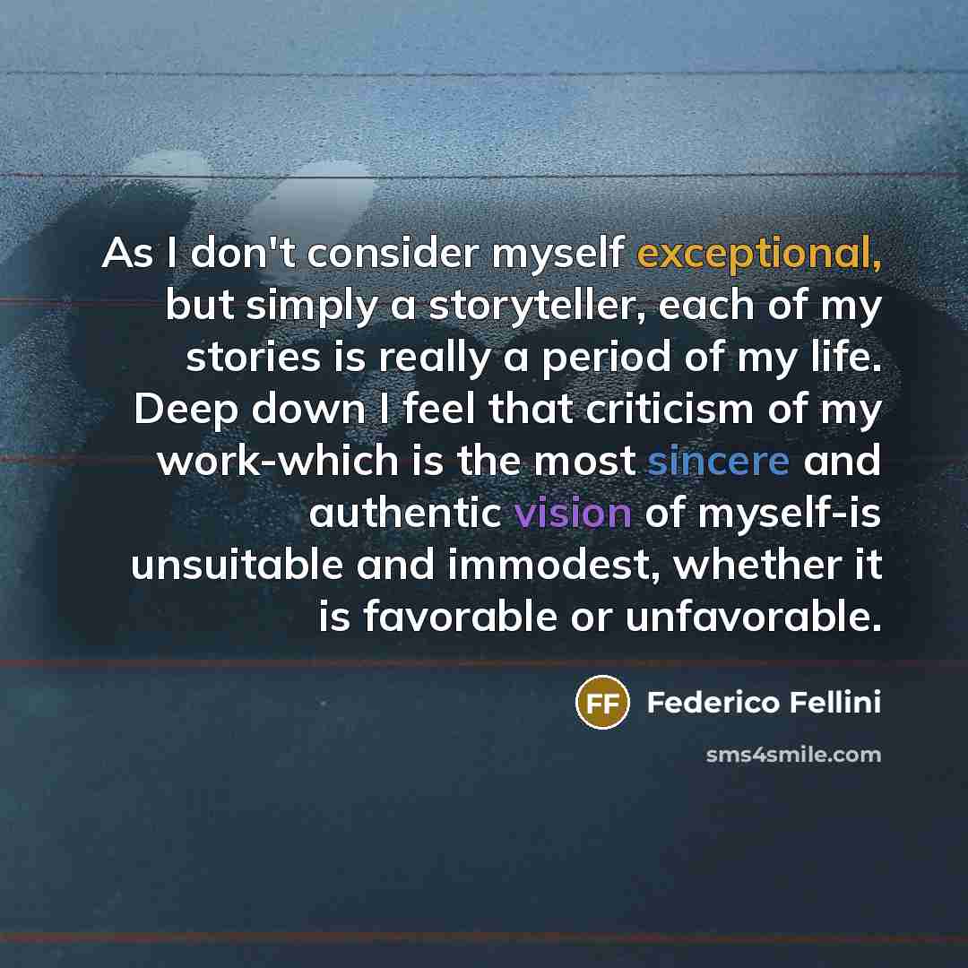 “As I don't consider myself exceptional, but simply a storyteller, each of my stories is really a period of my life. Deep down I feel that criticism of my work-which is the most sincere and authentic vision of myself-is unsuitable and immodest, whether it is favorable or unfavorable.” quote by Federico Fellini