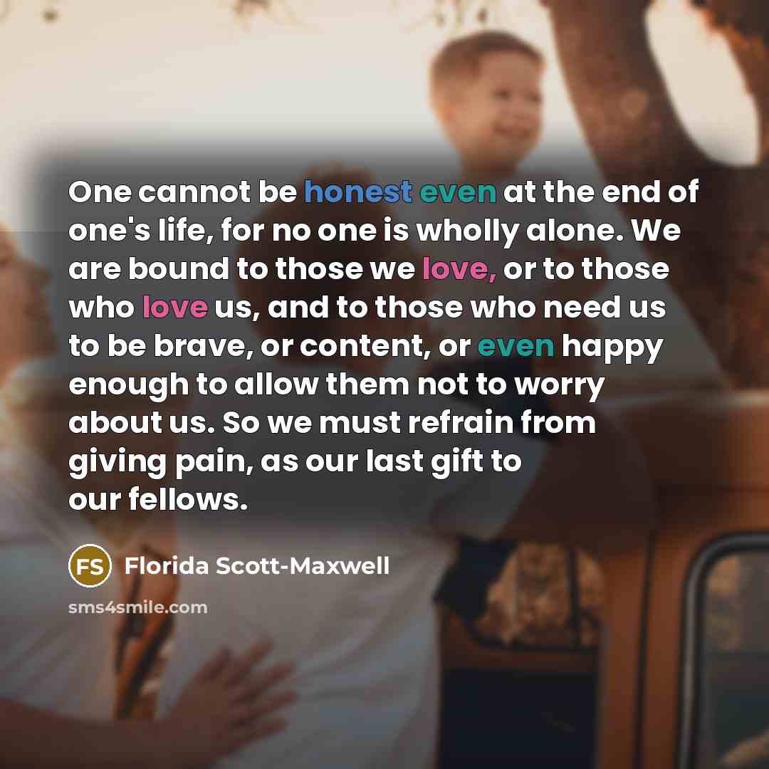 “One cannot be honest even at the end of one's life, for no one is wholly alone. We are bound to those we love, or to those who love us, and to those who need us to be brave, or content, or even happy enough to allow them not to worry about us. So we must refrain from giving pain, as our last gift…” quote by Florida Scott-Maxwell