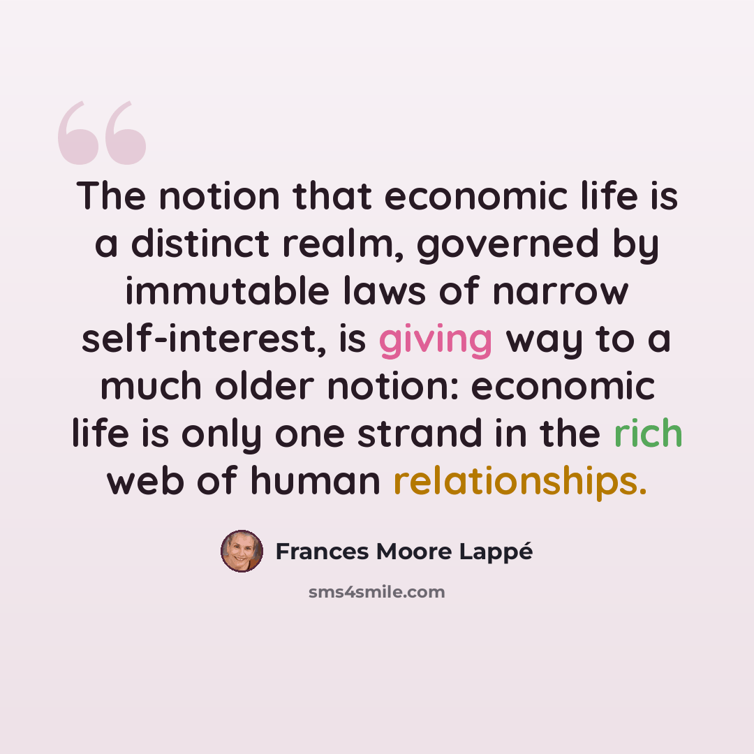“The notion that economic life is a distinct realm, governed by immutable laws of narrow self-interest, is giving way to a much older notion: economic life is only one strand in the rich web of human relationships.” quote by Frances Moore Lappé