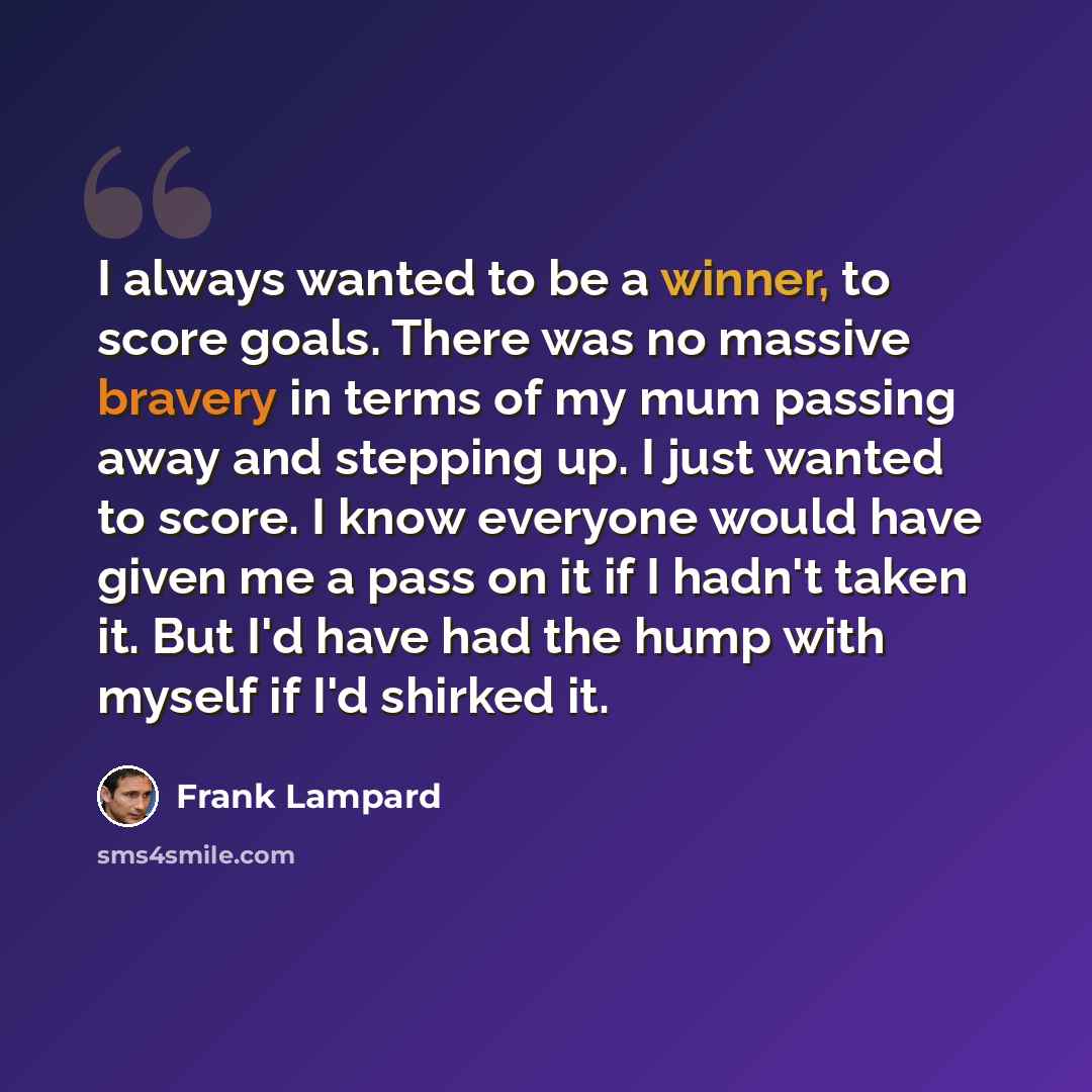 “I always wanted to be a winner, to score goals. There was no massive bravery in terms of my mum passing away and stepping up. I just wanted to score. I know everyone would have given me a pass on it if I hadn't taken it. But I'd have had the hump with myself if I'd shirked it.” quote by Frank Lampard