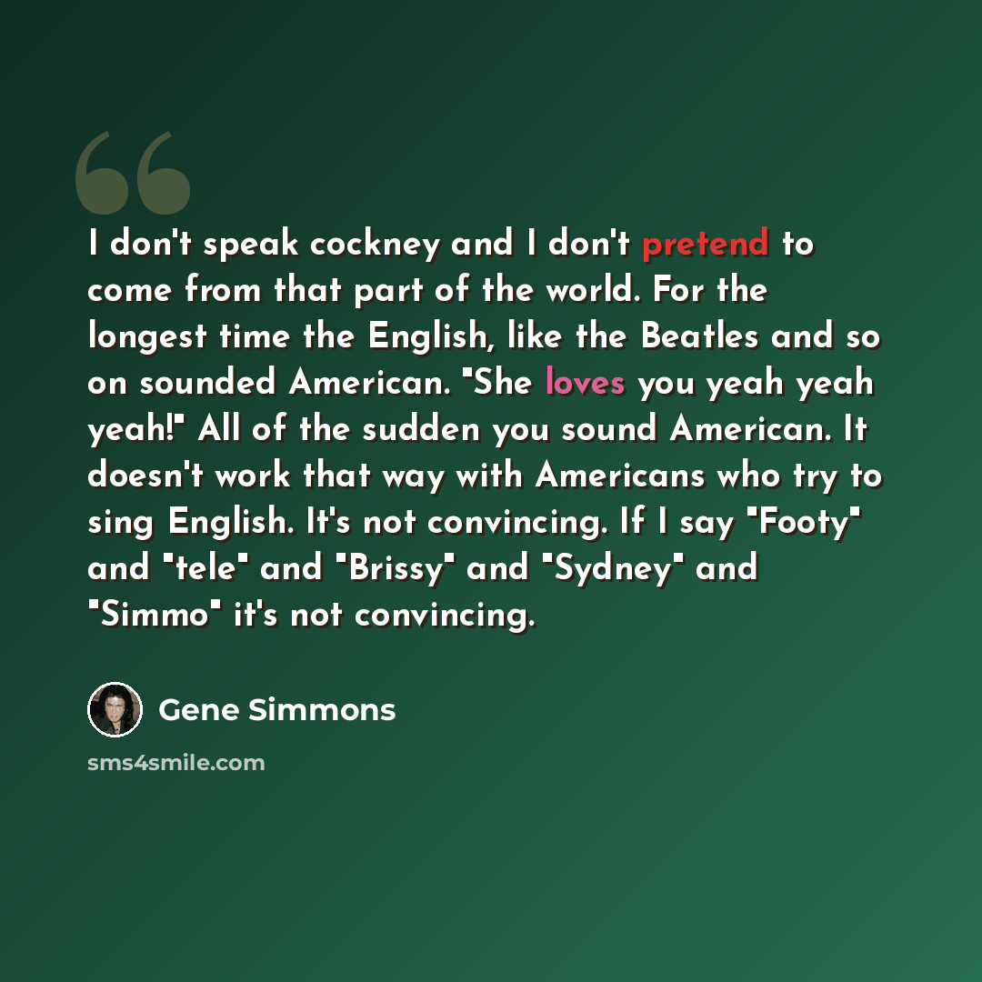 “I don't speak cockney and I don't pretend to come from that part of the world. For the longest time the English, like the Beatles and so on sounded American. "She loves you yeah yeah yeah!" All of the sudden you sound American. It doesn't work that way with Americans who try to sing English. It's…” quote by Gene Simmons