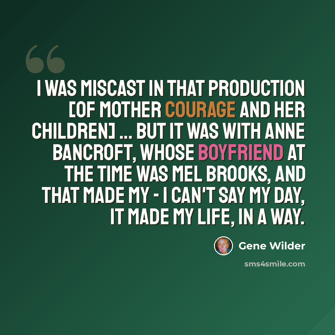 “I was miscast in that production [of Mother Courage and Her Children] ... but it was with Anne Bancroft, whose boyfriend at the time was Mel Brooks, and that made my - I can't say my day, it made my life, in a way.” quote by Gene Wilder