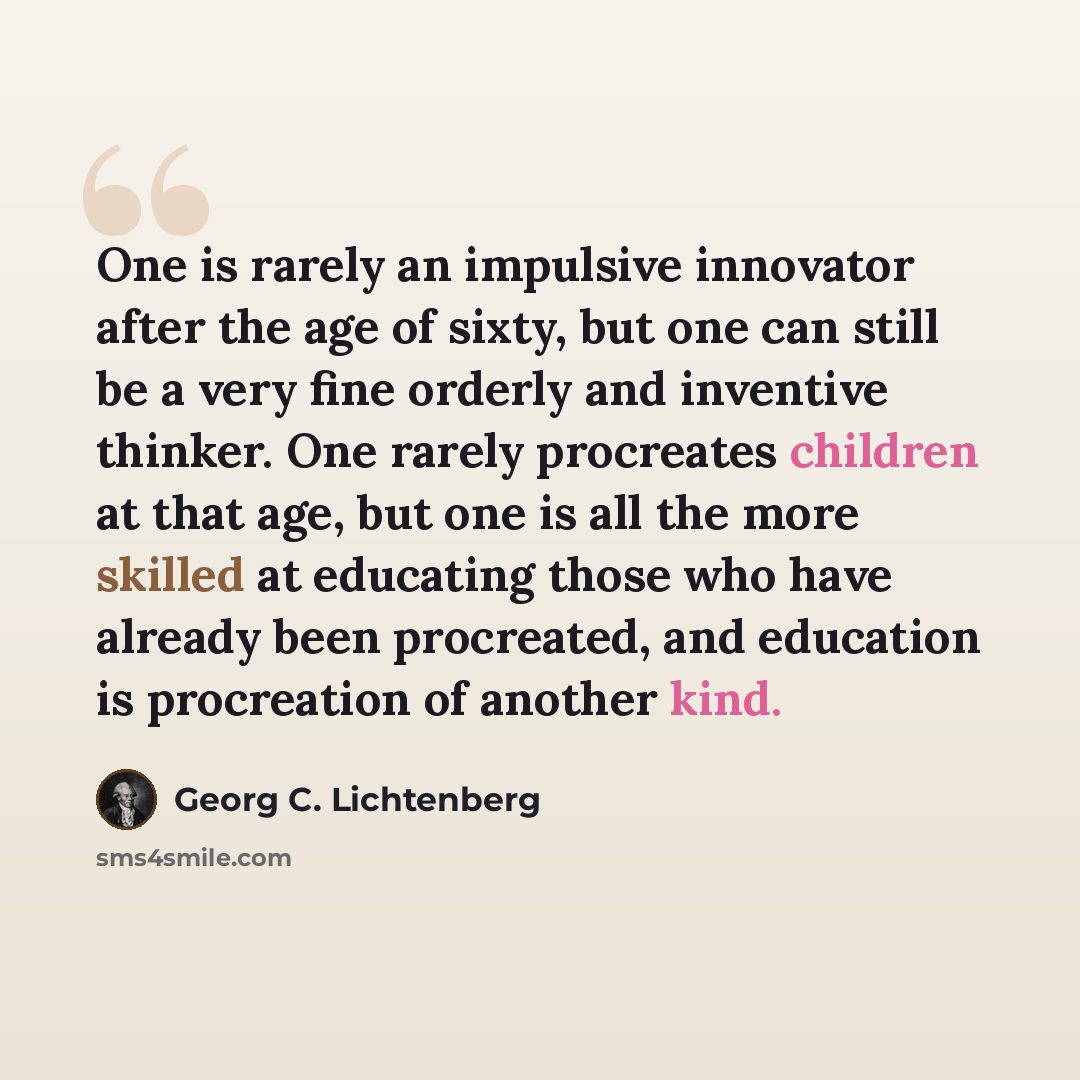 “One is rarely an impulsive innovator after the age of sixty, but one can still be a very fine orderly and inventive thinker. One rarely procreates children at that age, but one is all the more skilled at educating those who have already been procreated, and education is procreation of another kind.” quote by Georg C. Lichtenberg