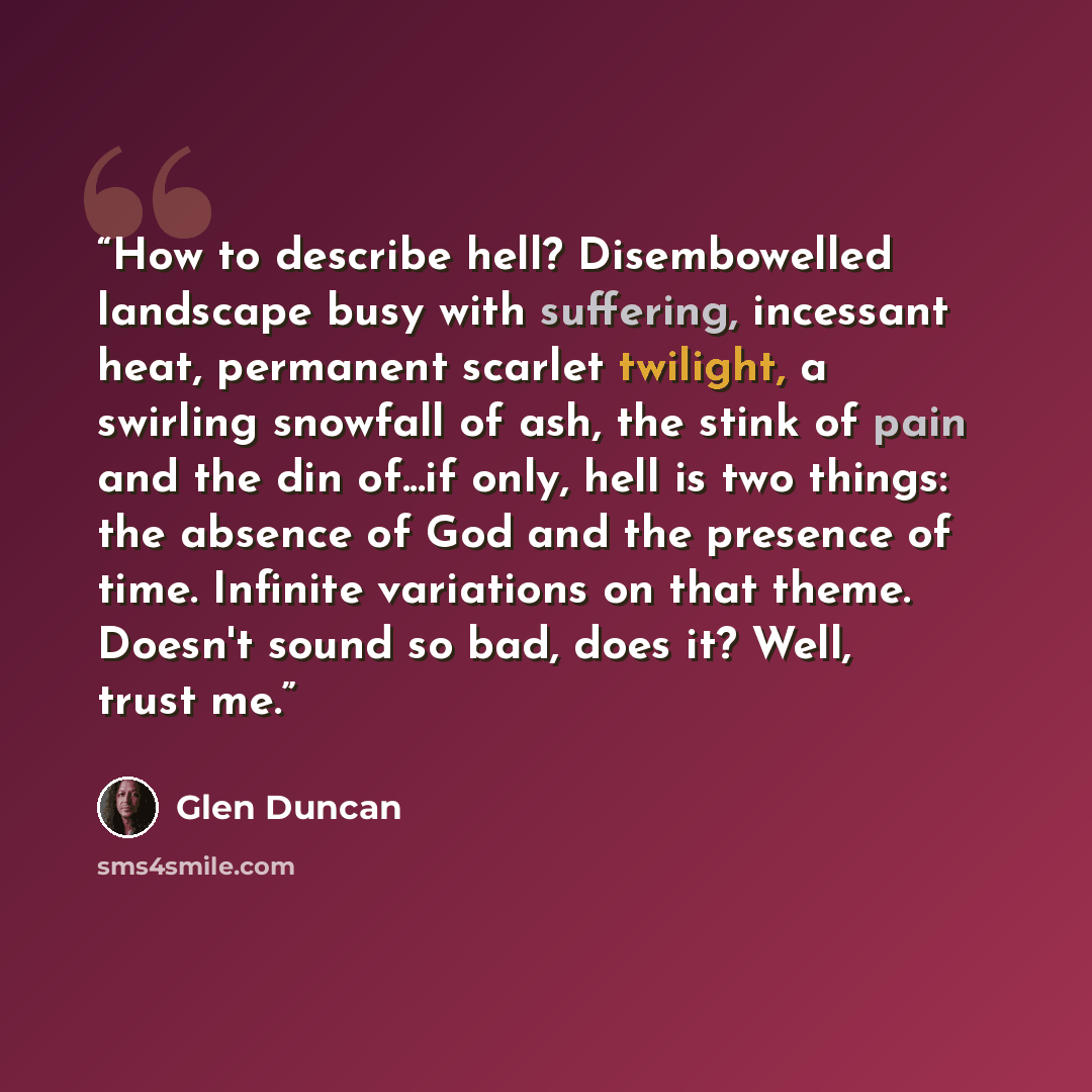 “How to describe hell? Disembowelled landscape busy with suffering, incessant heat, permanent scarlet twilight, a swirling snowfall of ash, the stink of pain and the din of...if only, hell is two things: the absence of God and the presence of time. Infinite variations on that theme. Doesn't sound…” quote by Glen Duncan