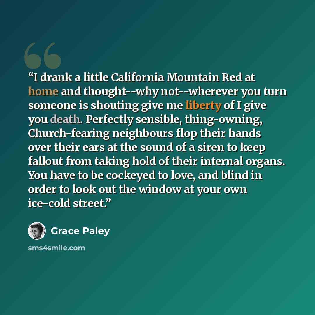“I drank a little California Mountain Red at home and thought--why not--wherever you turn someone is shouting give me liberty of I give you death. Perfectly sensible, thing-owning, Church-fearing neighbours flop their hands over their ears at the sound of a siren to keep fallout from taking hold of…” quote by Grace Paley