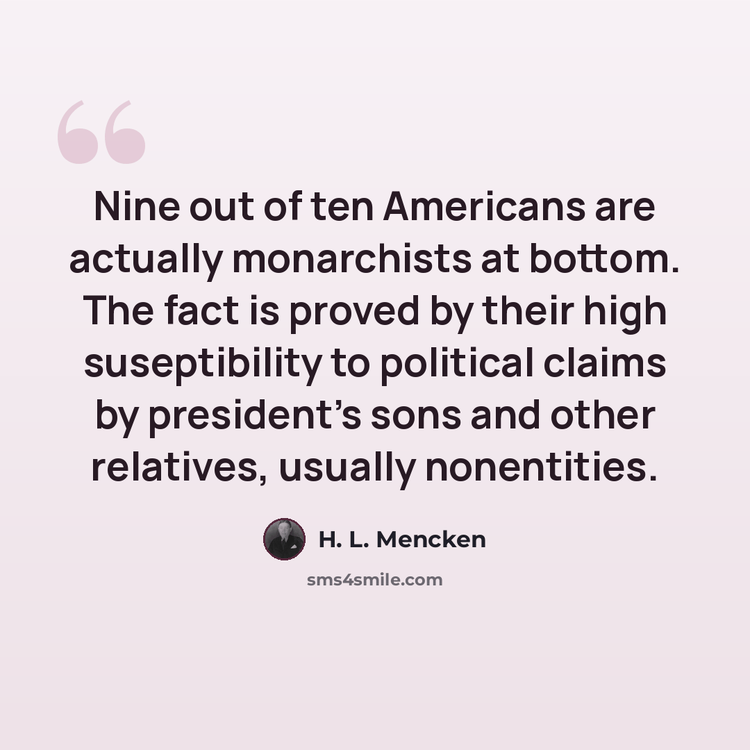 “Nine out of ten Americans are actually monarchists at bottom. The fact is proved by their high suseptibility to political claims by president's sons and other relatives, usually nonentities.” quote by H. L. Mencken