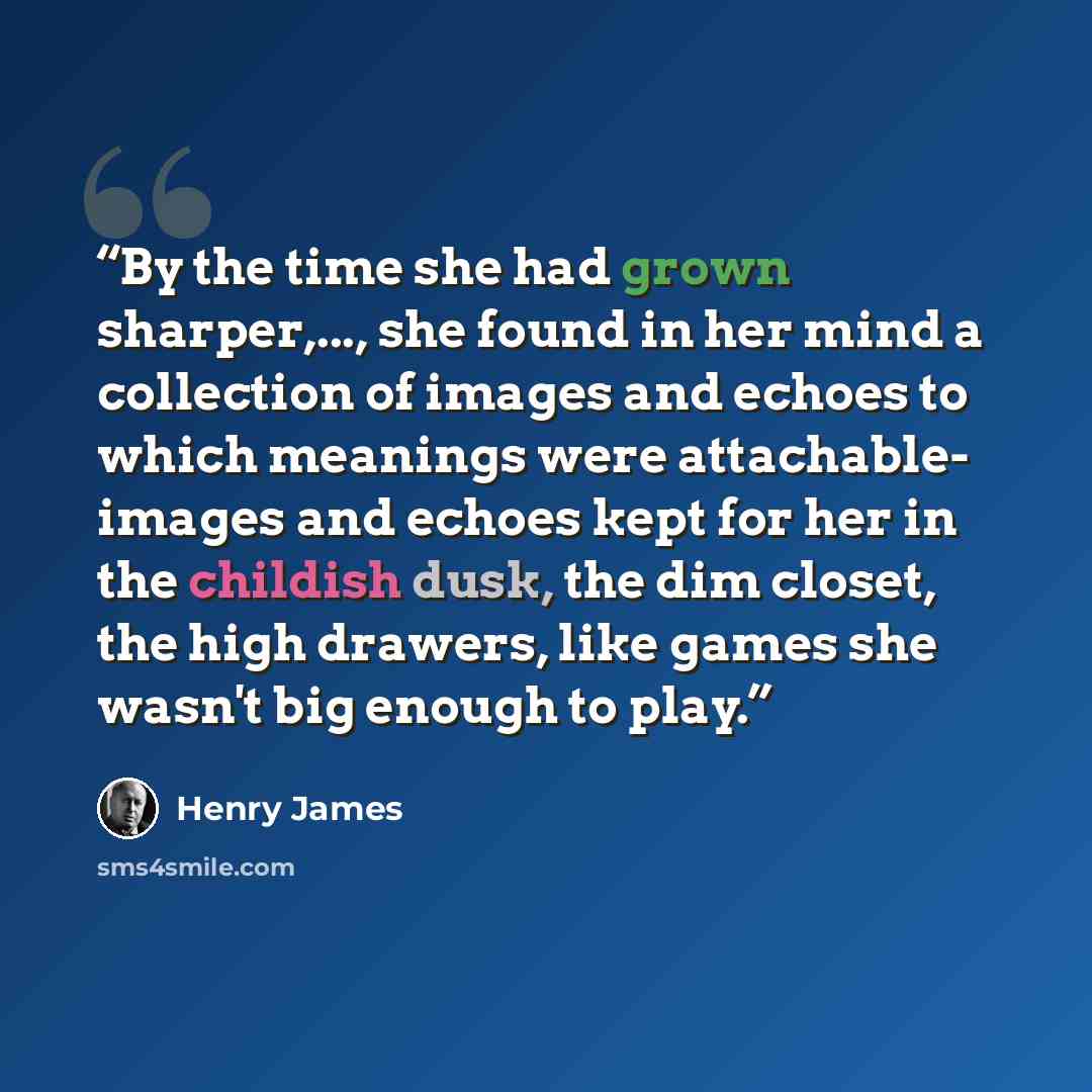 “By the time she had grown sharper,..., she found in her mind a collection of images and echoes to which meanings were attachable- images and echoes kept for her in the childish dusk, the dim closet, the high drawers, like games she wasn't big enough to play.” quote by Henry James