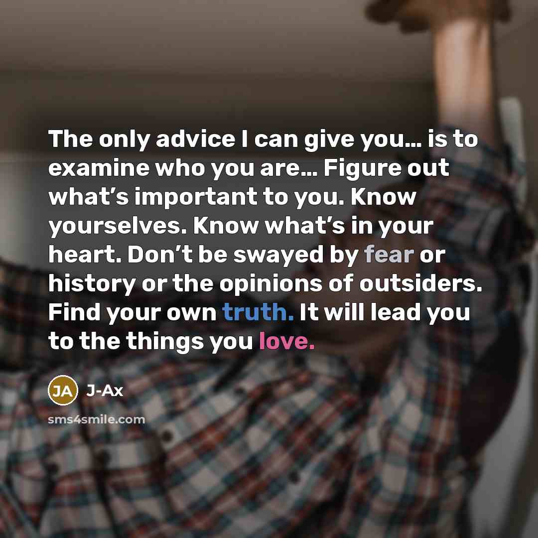 “The only advice I can give you… is to examine who you are… Figure out what’s important to you. Know yourselves. Know what’s in your heart. Don’t be swayed by fear or history or the opinions of outsiders. Find your own truth. It will lead you to the things you love.” quote by J-Ax