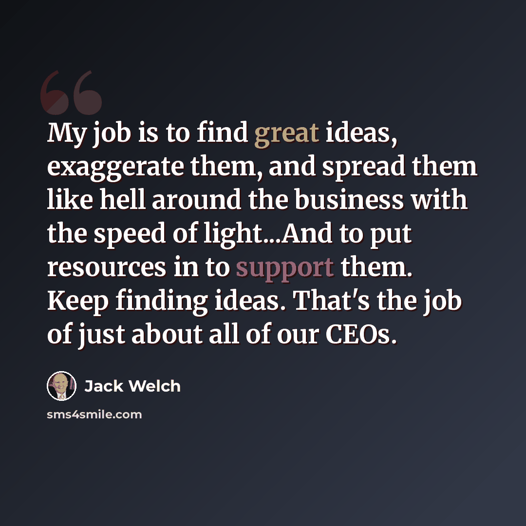 “My job is to find great ideas, exaggerate them, and spread them like hell around the business with the speed of light...And to put resources in to support them. Keep finding ideas. That's the job of just about all of our CEOs.” quote by Jack Welch