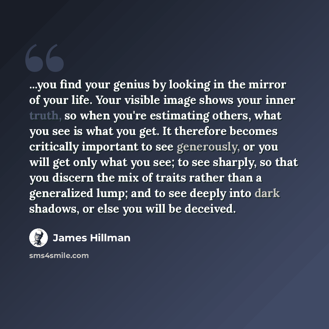 “...you find your genius by looking in the mirror of your life. Your visible image shows your inner truth, so when you're estimating others, what you see is what you get. It therefore becomes critically important to see generously, or you will get only what you see; to see sharply, so that you…” quote by James Hillman