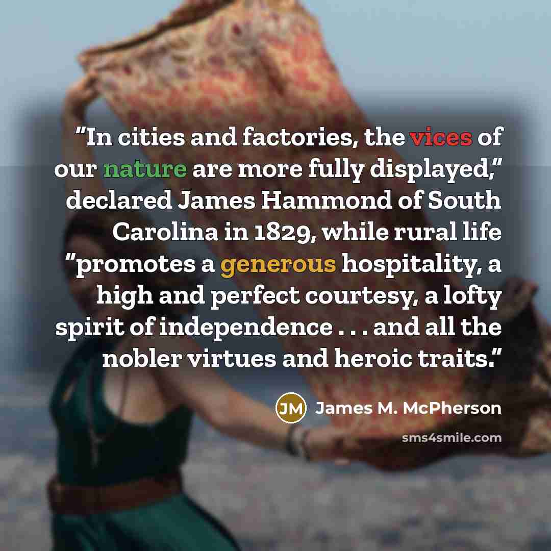 “In cities and factories, the vices of our nature are more fully displayed,” declared James Hammond of South Carolina in 1829, while rural life “promotes a generous hospitality, a high and perfect courtesy, a lofty spirit of independence . . . and all the nobler virtues and heroic traits.” quote by James M. McPherson