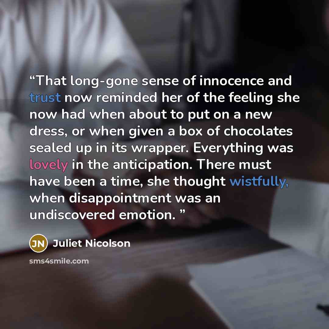 “That long-gone sense of innocence and trust now reminded her of the feeling she now had when about to put on a new dress, or when given a box of chocolates sealed up in its wrapper. Everything was lovely in the anticipation. There must have been a time, she thought wistfully, when disappointment…” quote by Juliet Nicolson