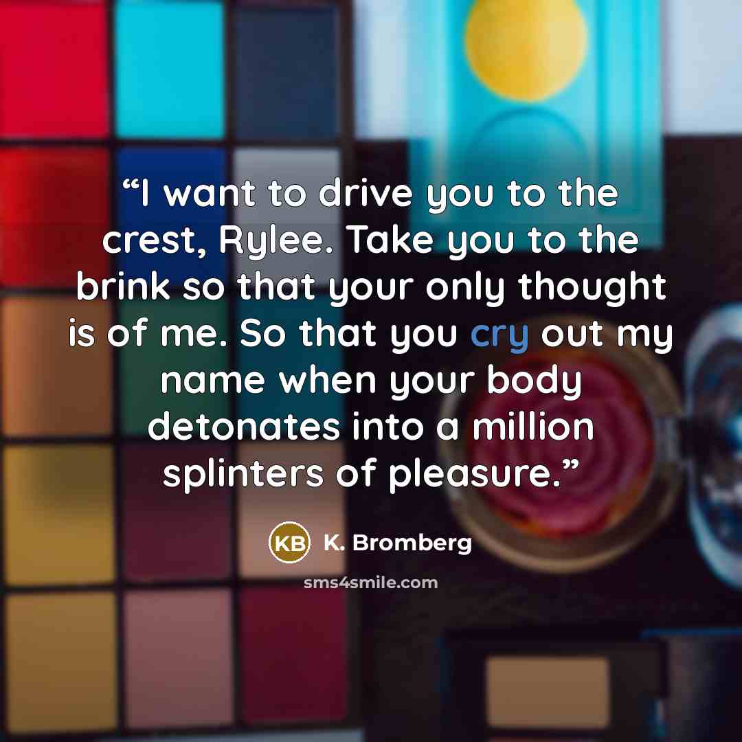 “I want to drive you to the crest, Rylee. Take you to the brink so that your only thought is of me. So that you cry out my name when your body detonates into a million splinters of pleasure.” quote by K. Bromberg