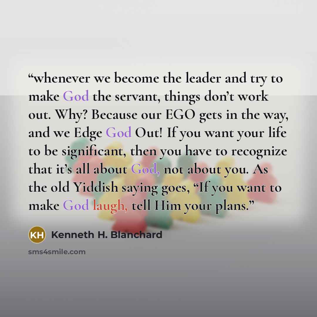 “whenever we become the leader and try to make God the servant, things don’t work out. Why? Because our EGO gets in the way, and we Edge God Out! If you want your life to be significant, then you have to recognize that it’s all about God, not about you. As the old Yiddish saying goes, “If you want…” quote by Kenneth H. Blanchard