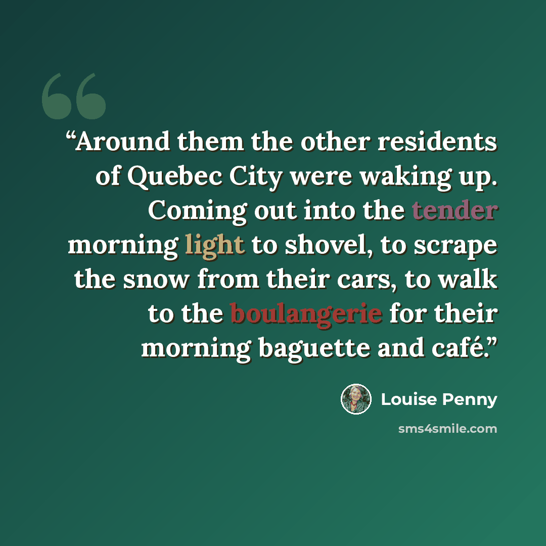 “Around them the other residents of Quebec City were waking up. Coming out into the tender morning light to shovel, to scrape the snow from their cars, to walk to the boulangerie for their morning baguette and café.” quote by Louise Penny