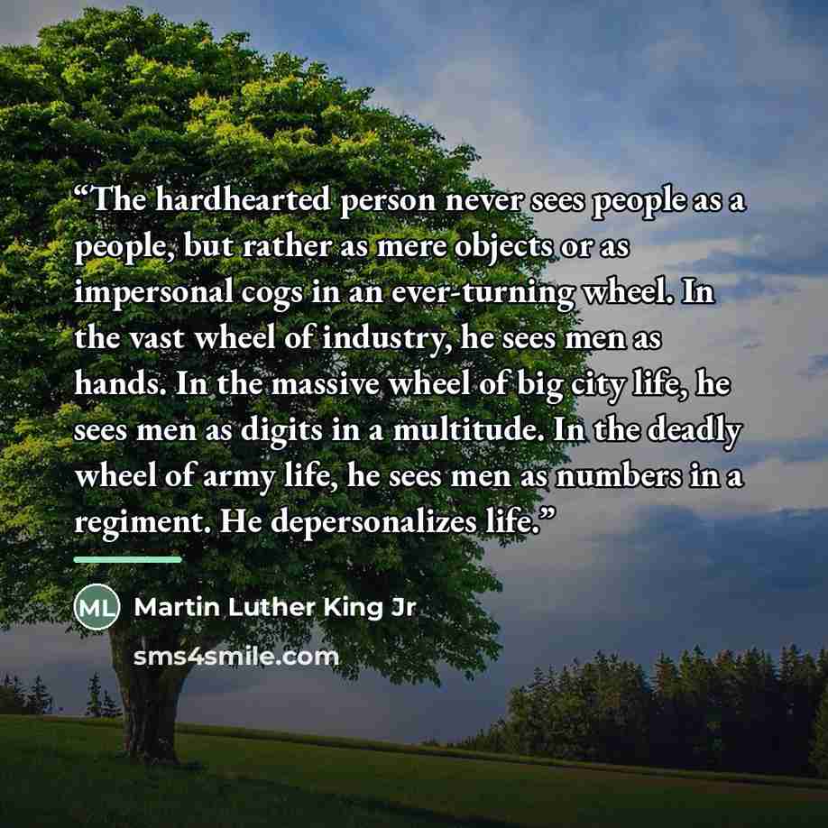“The hardhearted person never sees people as a people, but rather as mere objects or as impersonal cogs in an ever-turning wheel. In the vast wheel of industry, he sees men as hands. In the massive wheel of big city life, he sees men as digits in a multitude. In the deadly wheel of army life, he…” quote by Martin Luther King Jr