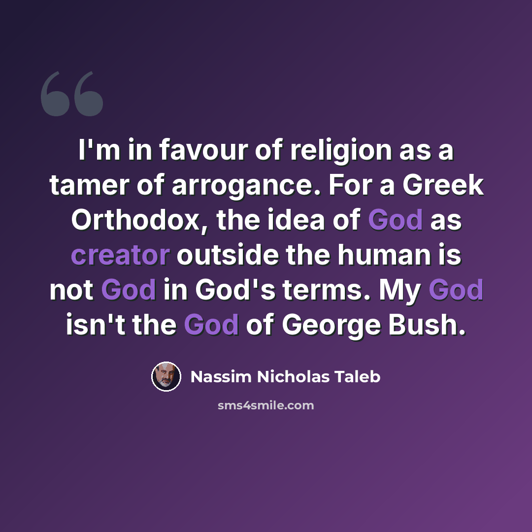 “I'm in favour of religion as a tamer of arrogance. For a Greek Orthodox, the idea of God as creator outside the human is not God in God's terms. My God isn't the God of George Bush.” quote by Nassim Nicholas Taleb