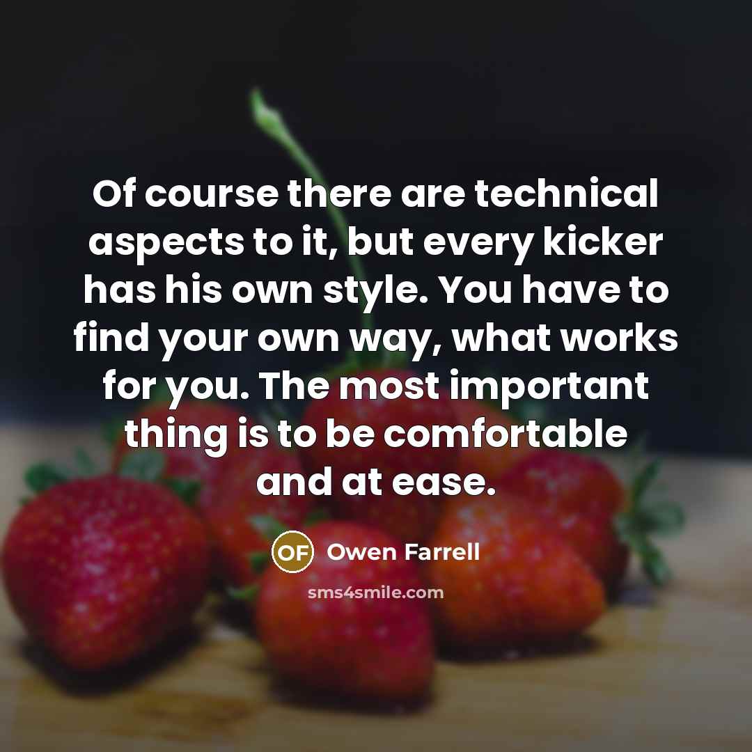 “Of course there are technical aspects to it, but every kicker has his own style. You have to find your own way, what works for you. The most important thing is to be comfortable and at ease.” quote by Owen Farrell