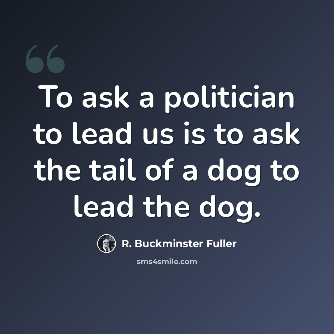 “To ask a politician to lead us is to ask the tail of a dog to lead the dog.” quote by R. Buckminster Fuller