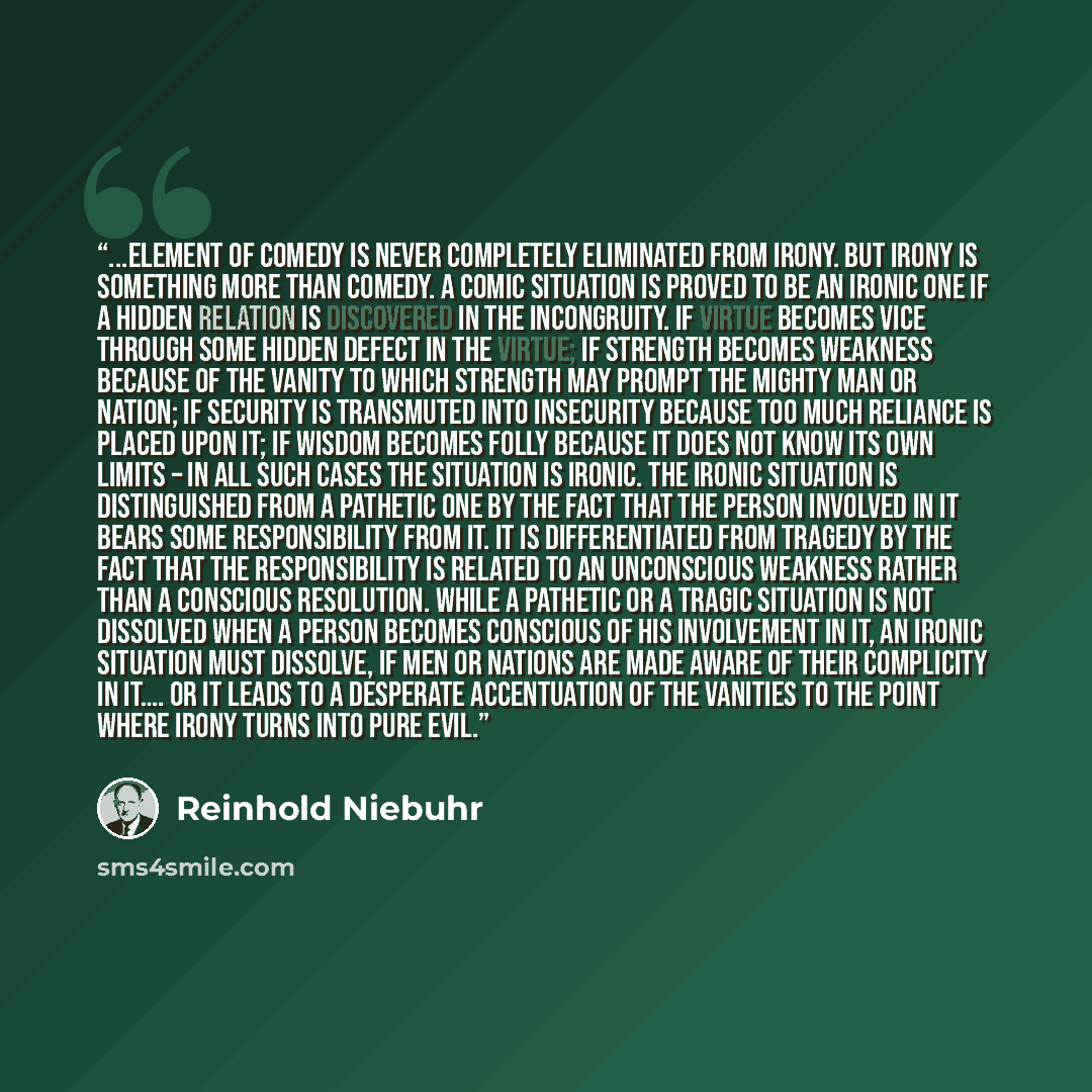 “...element of comedy is never completely eliminated from irony. But irony is something more than comedy. A comic situation is proved to be an ironic one if a hidden relation is discovered in the incongruity. If virtue becomes vice through some hidden defect in the virtue; if strength becomes…” quote by Reinhold Niebuhr