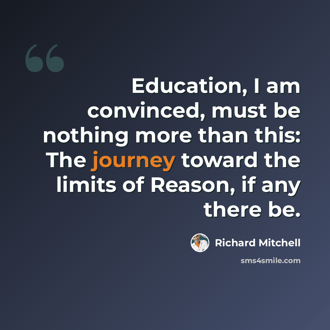 “Education, I am convinced, must be nothing more than this: The journey toward the limits of Reason, if any there be.” quote by Richard Mitchell