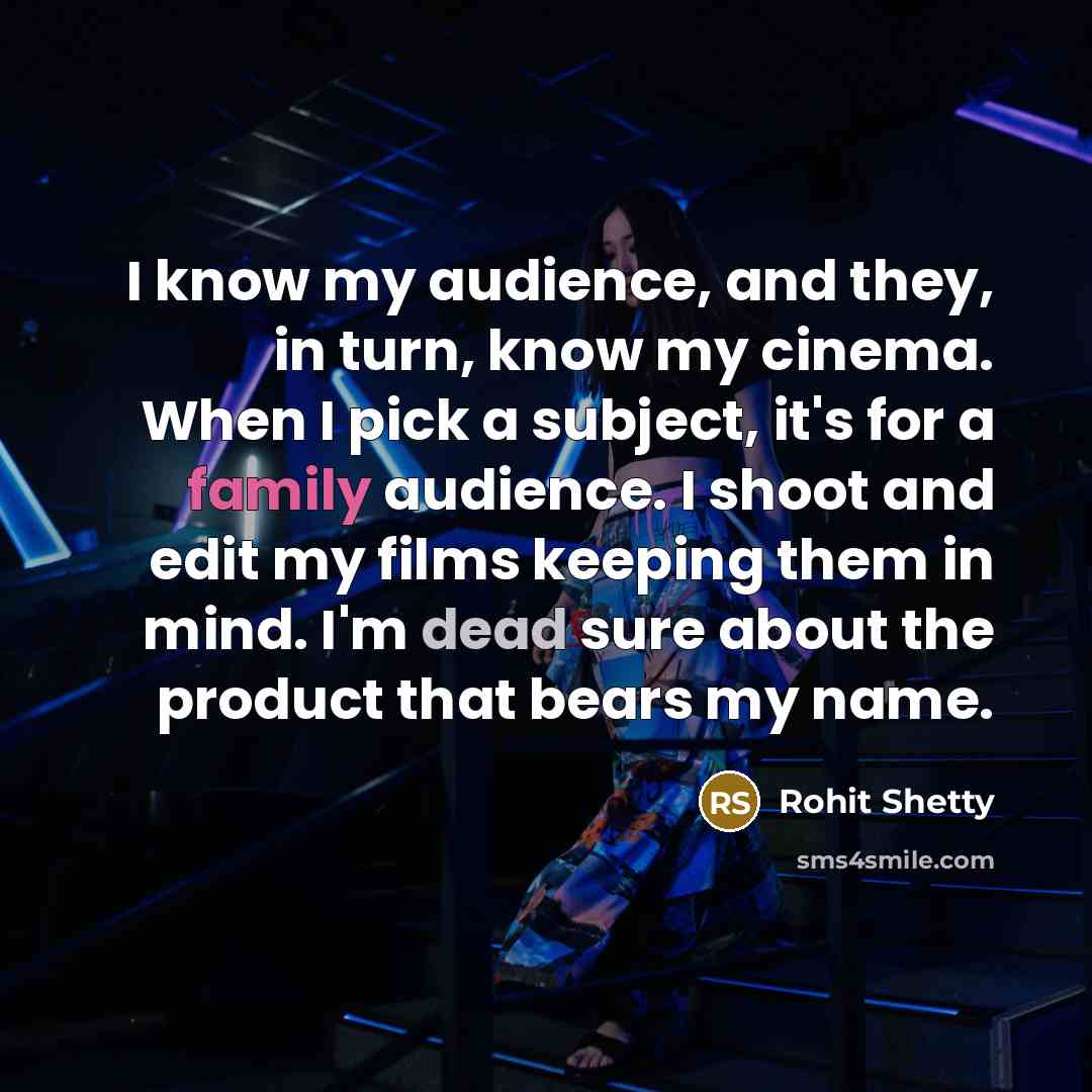 “I know my audience, and they, in turn, know my cinema. When I pick a subject, it's for a family audience. I shoot and edit my films keeping them in mind. I'm dead sure about the product that bears my name.” quote by Rohit Shetty
