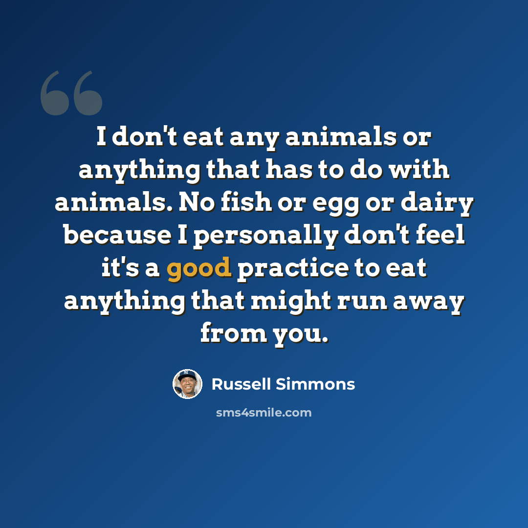 “I don't eat any animals or anything that has to do with animals. No fish or egg or dairy because I personally don't feel it's a good practice to eat anything that might run away from you.” quote by Russell Simmons