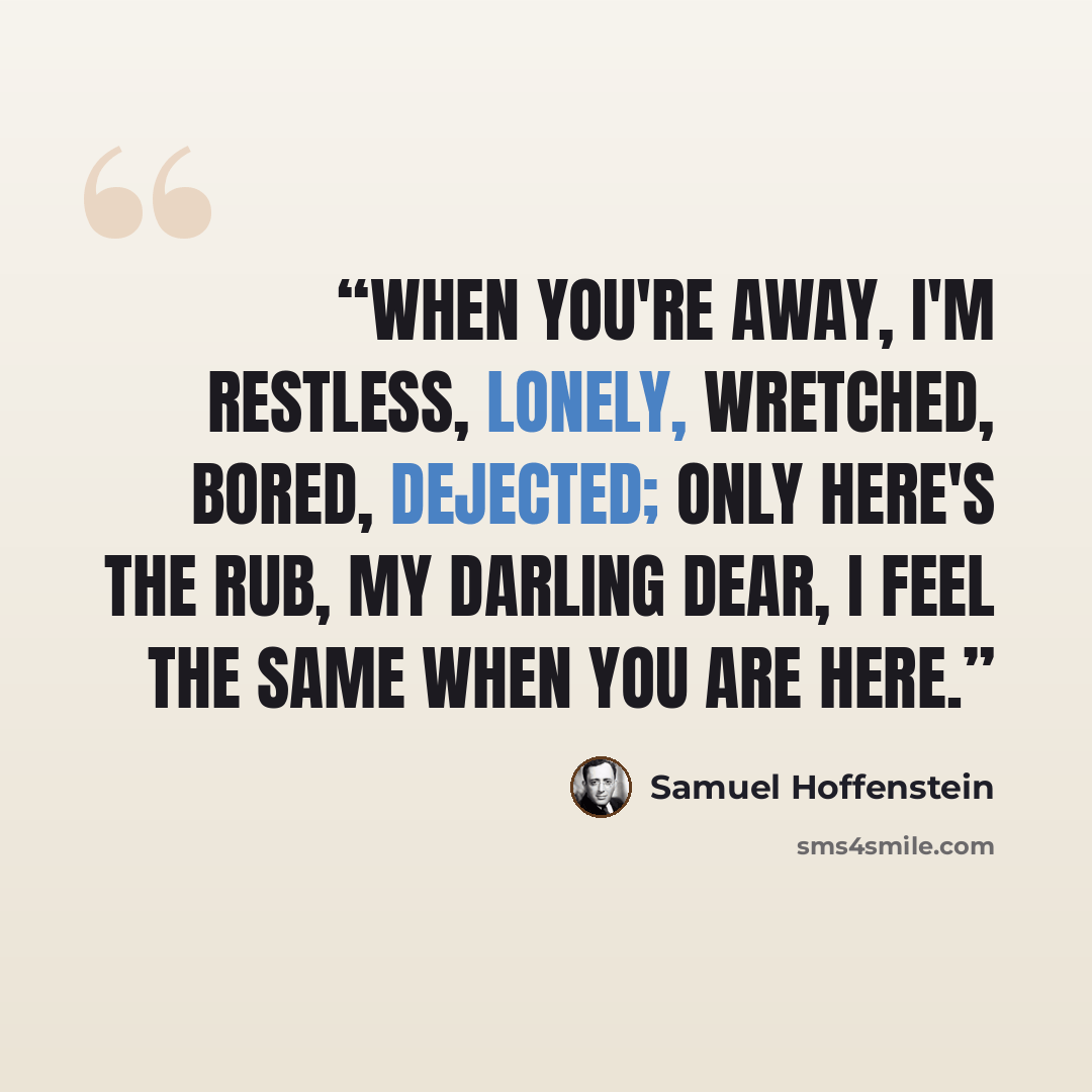 “When you're away, I'm restless, lonely, Wretched, bored, dejected; only Here's the rub, my darling dear, I feel the same when you are here.” quote by Samuel Hoffenstein