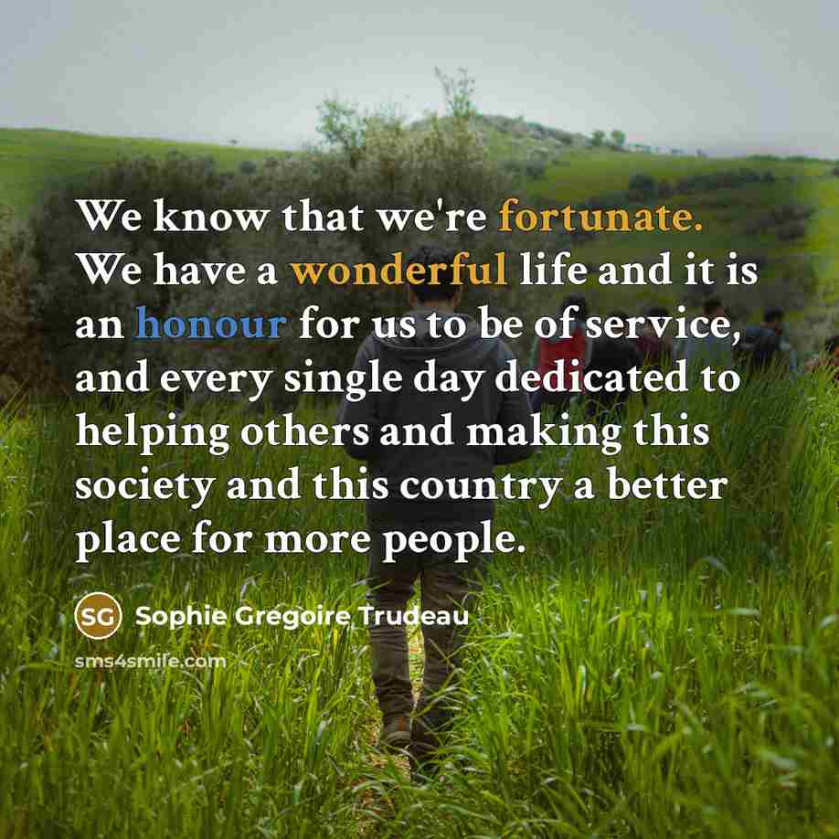 “We know that we're fortunate. We have a wonderful life and it is an honour for us to be of service, and every single day dedicated to helping others and making this society and this country a better place for more people.” quote by Sophie Gregoire Trudeau