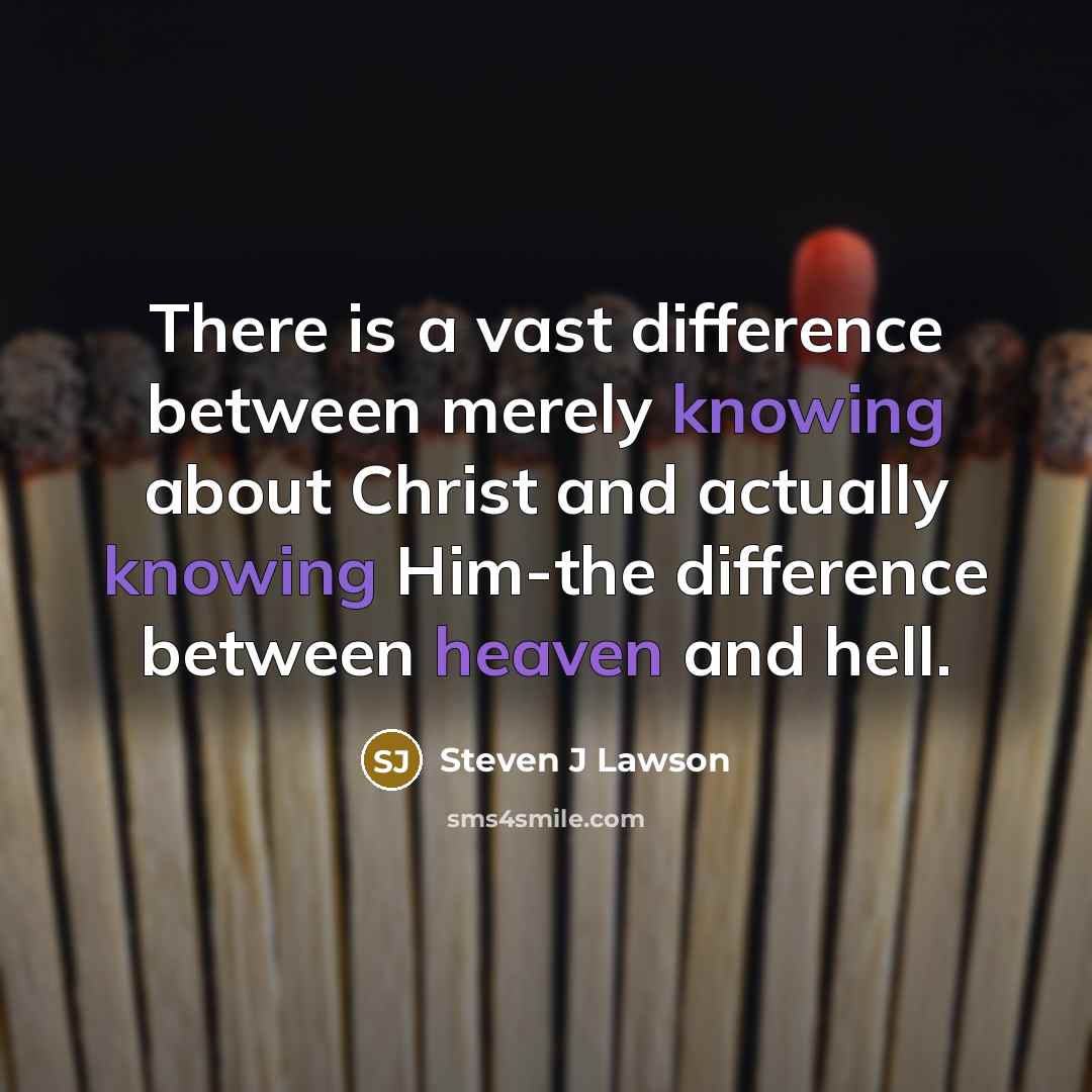 “There is a vast difference between merely knowing about Christ and actually knowing Him-the difference between heaven and hell.” quote by Steven J Lawson