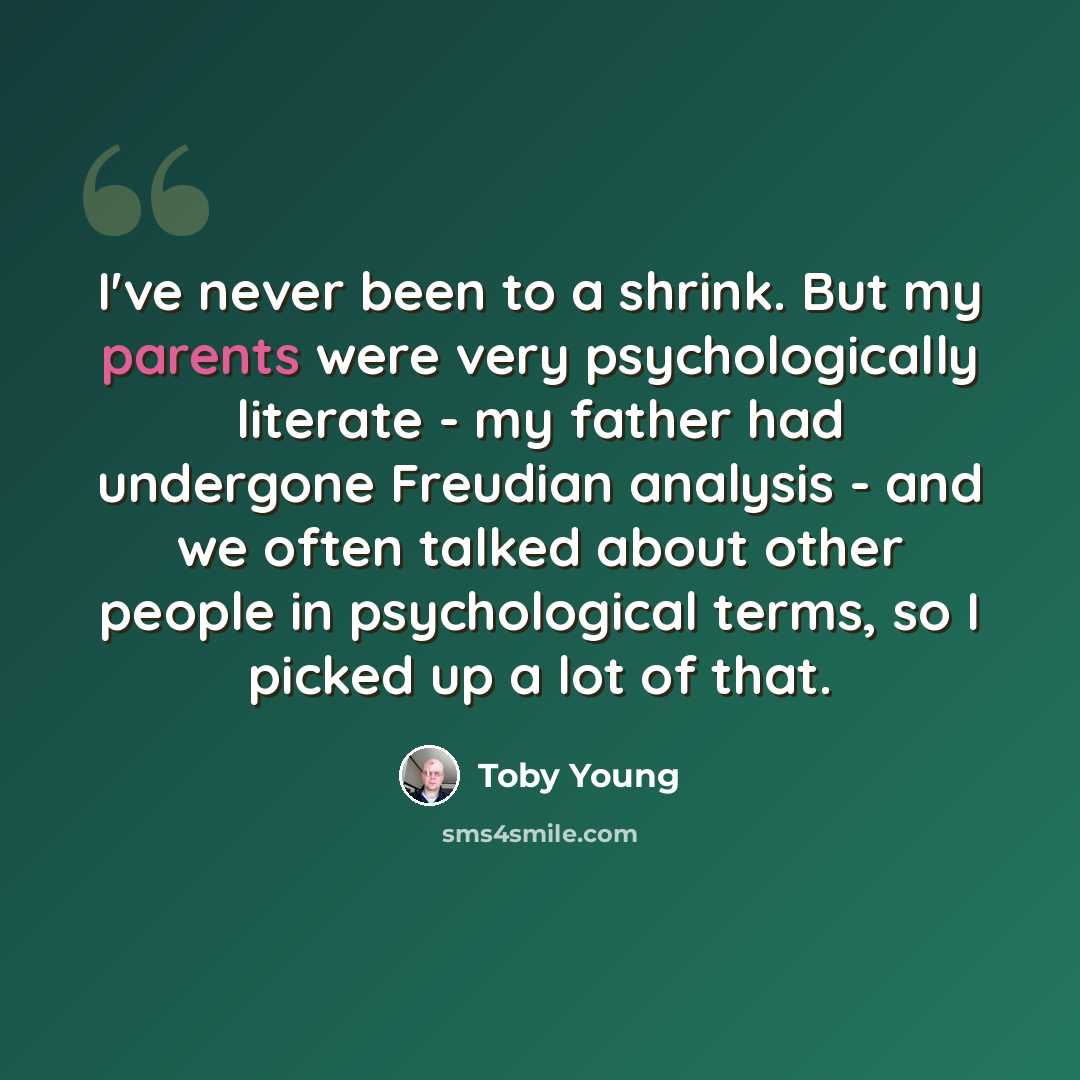 “I've never been to a shrink. But my parents were very psychologically literate - my father had undergone Freudian analysis - and we often talked about other people in psychological terms, so I picked up a lot of that.” quote by Toby Young