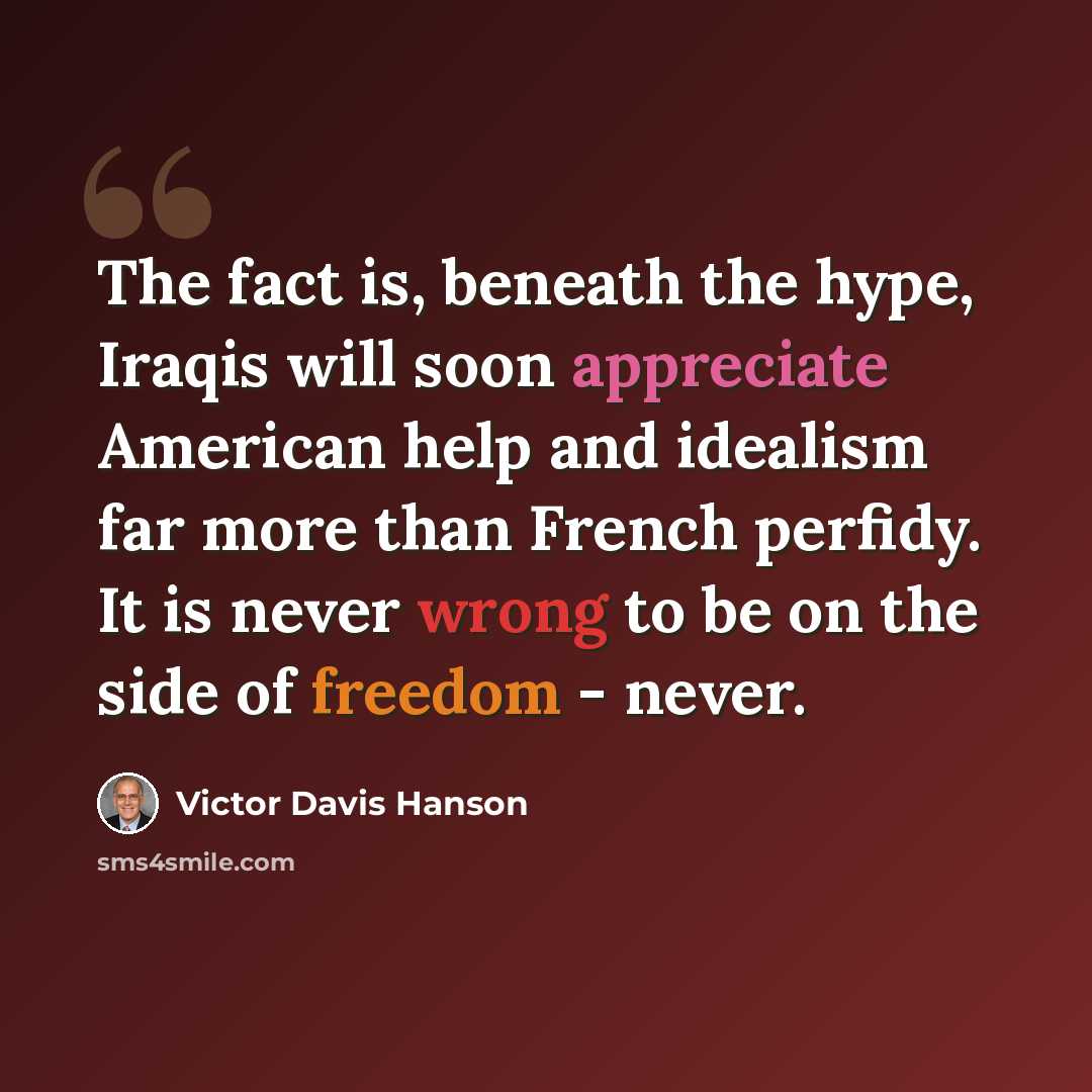 “The fact is, beneath the hype, Iraqis will soon appreciate American help and idealism far more than French perfidy. It is never wrong to be on the side of freedom - never.” quote by Victor Davis Hanson