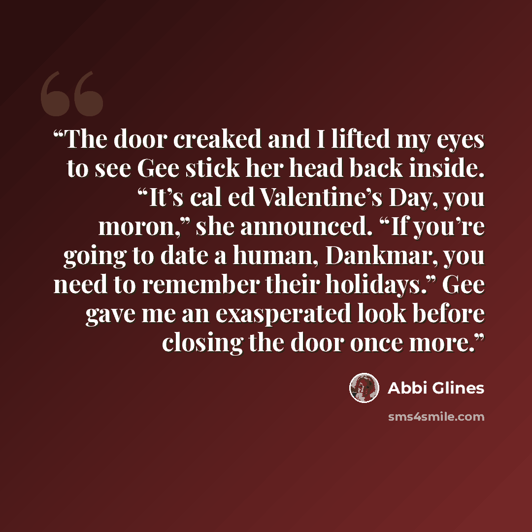 “The door creaked and I lifted my eyes to see Gee stick her head back inside. “It’s cal ed Valentine’s Day, you moron,” she announced. “If you’re going to date a human, Dankmar, you need to remember their holidays.” Gee gave me an exasperated look before closing the door once more.” quote by Abbi Glines
