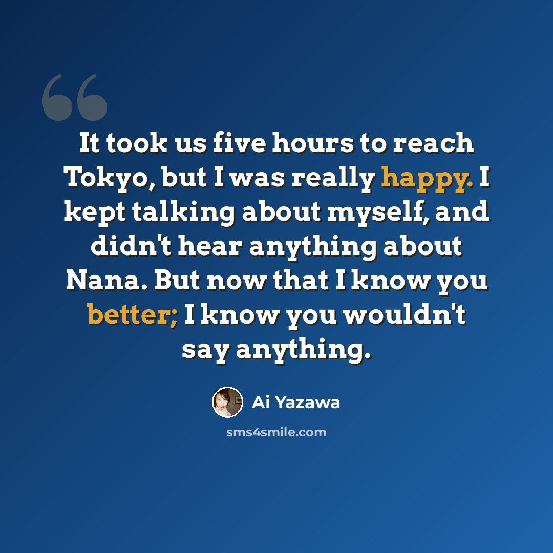“It took us five hours to reach Tokyo, but I was really happy. I kept talking about myself, and didn't hear anything about Nana. But now that I know you better; I know you wouldn't say anything.” quote by Ai Yazawa