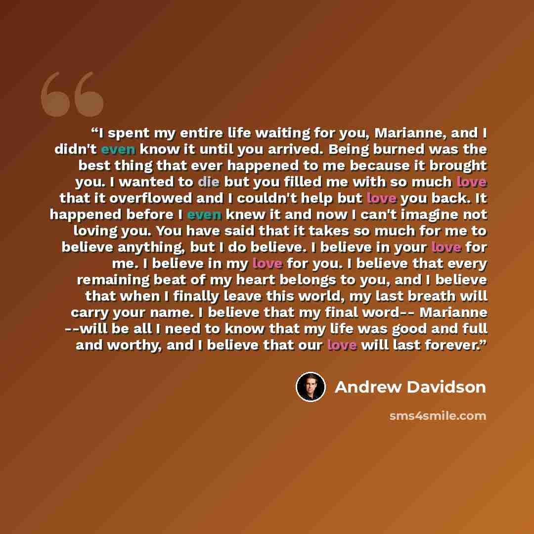 “I spent my entire life waiting for you, Marianne, and I didn't even know it until you arrived. Being burned was the best thing that ever happened to me because it brought you. I wanted to die but you filled me with so much love that it overflowed and I couldn't help but love you back. It happened…” quote by Andrew Davidson