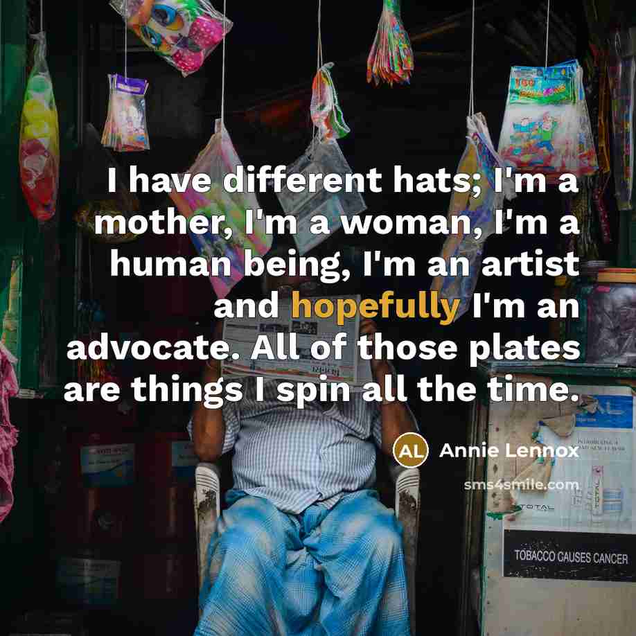 “I have different hats; I'm a mother, I'm a woman, I'm a human being, I'm an artist and hopefully I'm an advocate. All of those plates are things I spin all the time.” quote by Annie Lennox