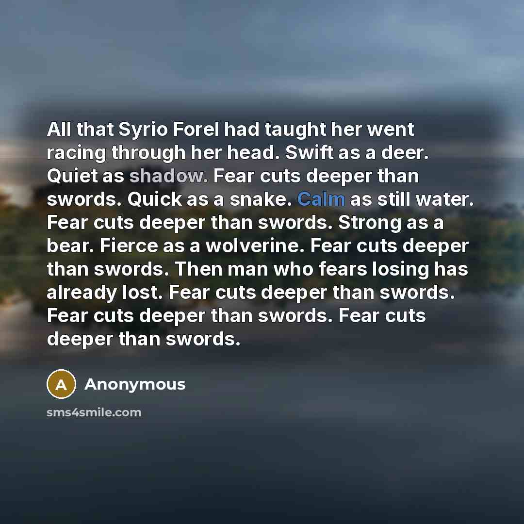 “All that Syrio Forel had taught her went racing through her head. Swift as a deer. Quiet as shadow. Fear cuts deeper than swords. Quick as a snake. Calm as still water. Fear cuts deeper than swords. Strong as a bear. Fierce as a wolverine. Fear cuts deeper than swords. Then man who fears losing…” quote by Anonymous