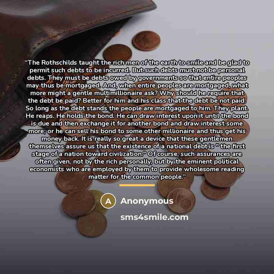 “The Rothschilds taught the rich men of the earth to smile and be glad to permit such debts to be incurred. But such debts must not be personal debts. They must be debts owed by governments so that entire peoples may thus be mortgaged. And, when entire peoples are mortgaged, what more might a…” quote by Anonymous