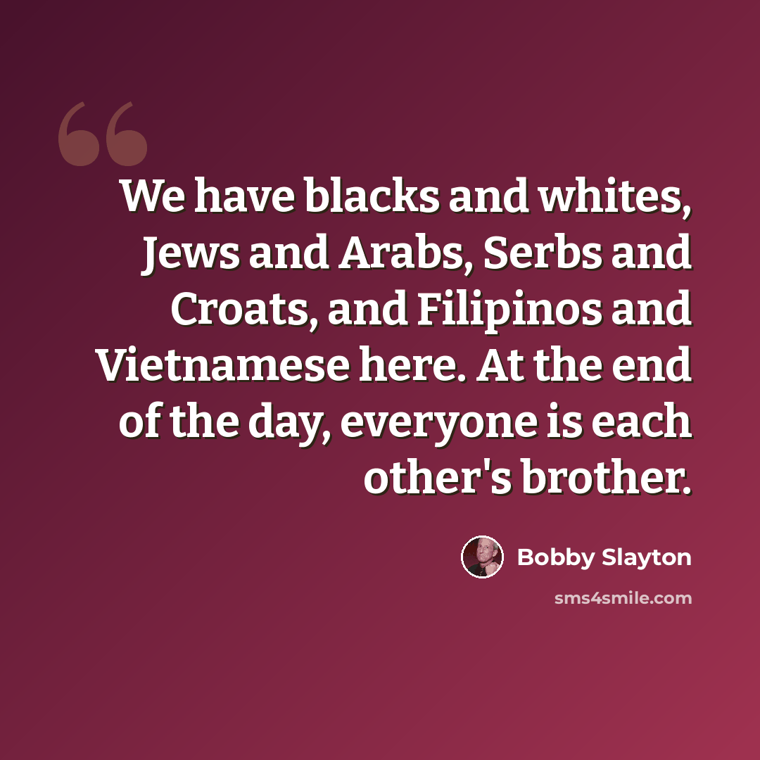 “We have blacks and whites, Jews and Arabs, Serbs and Croats, and Filipinos and Vietnamese here. At the end of the day, everyone is each other's brother.” quote by Bobby Slayton