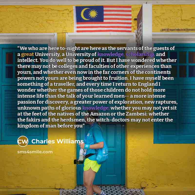 “We who are here to-night are here as the servants of the guests of a great University, a University of knowledge, scholarship, and intellect. You do well to be proud of it. But I have wondered whether there may not be colleges and faculties of other experiences than yours, and whether even now in…” quote by Charles Williams
