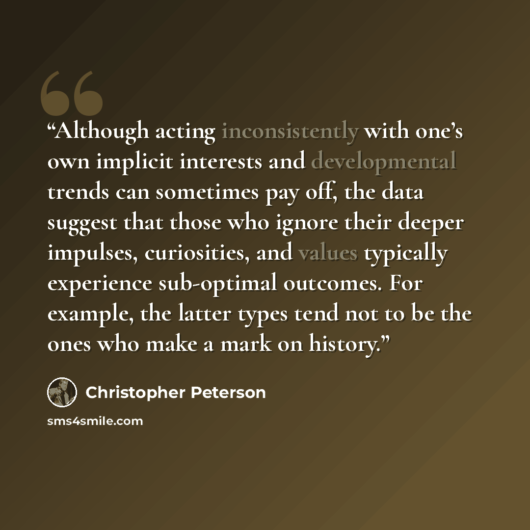 “Although acting inconsistently with one’s own implicit interests and developmental trends can sometimes pay off, the data suggest that those who ignore their deeper impulses, curiosities, and values typically experience sub-optimal outcomes. For example, the latter types tend not to be the ones…” quote by Christopher Peterson