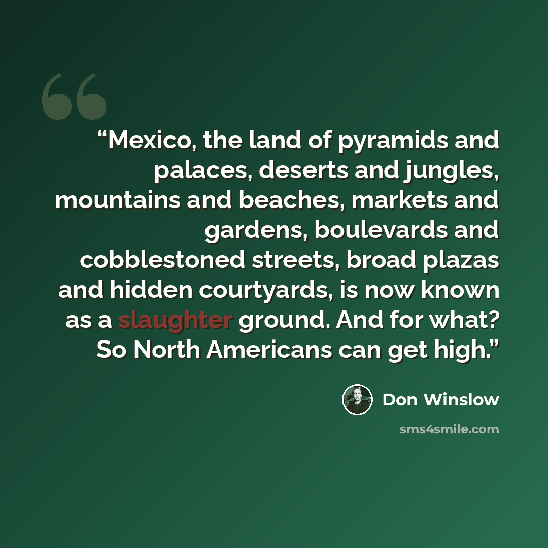 “Mexico, the land of pyramids and palaces, deserts and jungles, mountains and beaches, markets and gardens, boulevards and cobblestoned streets, broad plazas and hidden courtyards, is now known as a slaughter ground. And for what? So North Americans can get high.” quote by Don Winslow