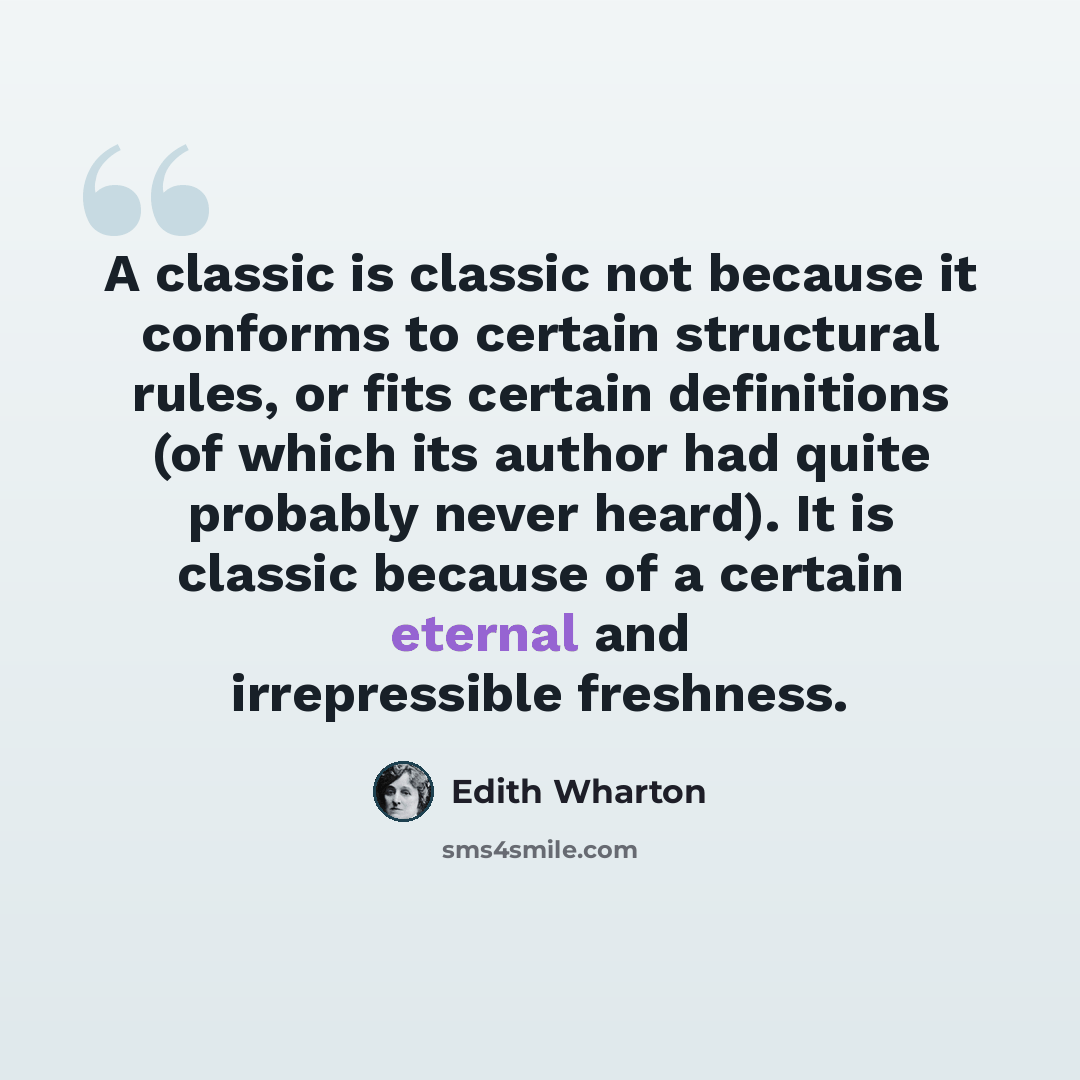 “A classic is classic not because it conforms to certain structural rules, or fits certain definitions (of which its author had quite probably never heard). It is classic because of a certain eternal and irrepressible freshness.” quote by Edith Wharton
